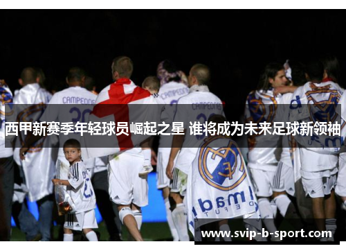 西甲新赛季年轻球员崛起之星 谁将成为未来足球新领袖 西甲新赛季年轻球员崛起之星 谁将成为未来足球新领袖