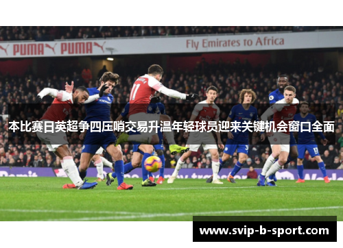 本比赛日英超争四压哨交易升温年轻球员迎来关键机会窗口全面 本比赛日英超争四压哨交易升温年轻球员迎来关键机会窗口全面
