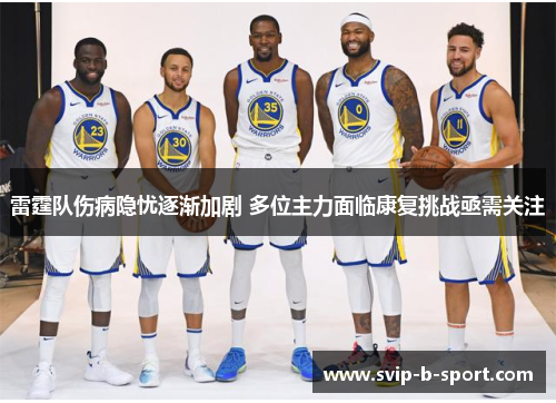 雷霆队伤病隐忧逐渐加剧 多位主力面临康复挑战亟需关注