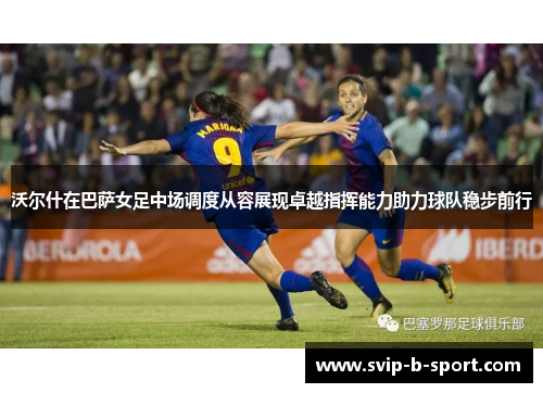沃尔什在巴萨女足中场调度从容展现卓越指挥能力助力球队稳步前行
