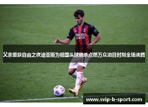 父亲重获自由之夜迪亚斯为祖国头球绝杀点燃万众泪目时刻全场沸腾