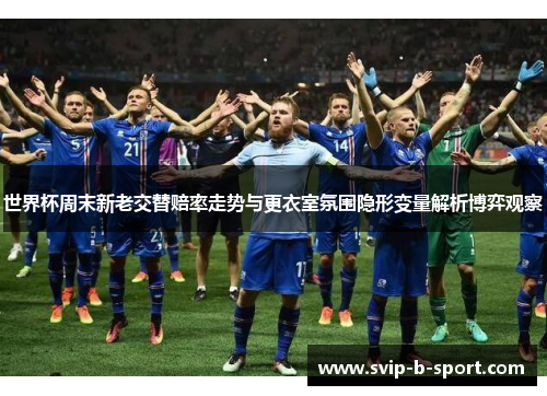 世界杯周末新老交替赔率走势与更衣室氛围隐形变量解析博弈观察 世界杯周末新老交替赔率走势与更衣室氛围隐形变量解析博弈观察
